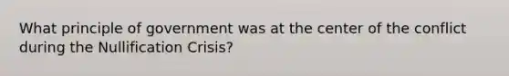 What principle of government was at the center of the conflict during the Nullification Crisis?