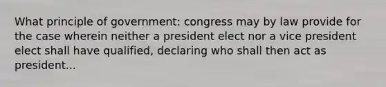 What principle of government: congress may by law provide for the case wherein neither a president elect nor a vice president elect shall have qualified, declaring who shall then act as president...