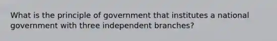 What is the principle of government that institutes a national government with three independent branches?