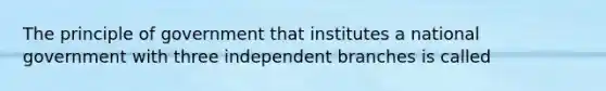 The principle of government that institutes a national government with three independent branches is called