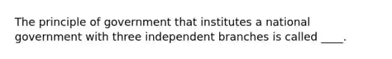 The principle of government that institutes a national government with three independent branches is called ____.