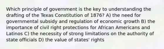 Which principle of government is the key to understanding the drafting of the Texas Constitution of 1876? A) the need for governmental subsidy and regulation of economic growth B) the importance of civil right protections for African Americans and Latinos C) the necessity of strong limitations on the authority of state officials D) the value of states' rights