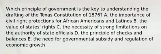 Which principle of government is the key to understanding the drafting of the Texas Constitution of 1876? A. the importance of civil right protections for African Americans and Latinos B. the value of states' rights C. the necessity of strong limitations on the authority of state officials D. the principle of checks and balances E. the need for governmental subsidy and regulation of economic growth