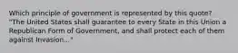 Which principle of government is represented by this quote? "The United States shall guarantee to every State in this Union a Republican Form of Government, and shall protect each of them against Invasion..."