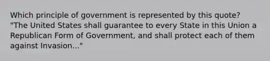 Which principle of government is represented by this quote? "The United States shall guarantee to every State in this Union a Republican Form of Government, and shall protect each of them against Invasion..."