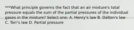 ***What principle governs the fact that an air mixture's total pressure equals the sum of the partial pressures of the individual gases in the mixture? Select one: A. Henry's law B. Dalton's law C. Torr's law D. Partial pressure