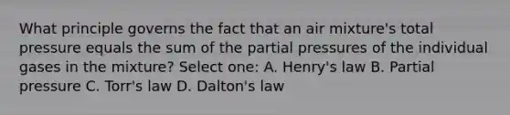 What principle governs the fact that an air mixture's total pressure equals the sum of the partial pressures of the individual gases in the mixture? Select one: A. Henry's law B. Partial pressure C. Torr's law D. Dalton's law