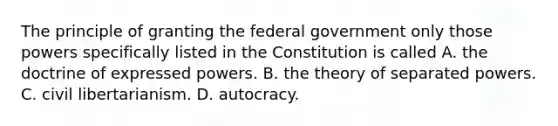 The principle of granting the federal government only those powers specifically listed in the Constitution is called A. the doctrine of expressed powers. B. the theory of separated powers. C. civil libertarianism. D. autocracy.