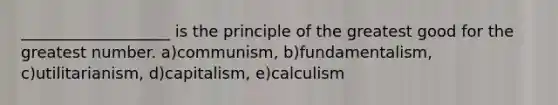 ___________________ is the principle of the greatest good for the greatest number. a)communism, b)fundamentalism, c)utilitarianism, d)capitalism, e)calculism