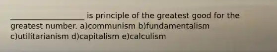 ___________________ is principle of the greatest good for the greatest number. a)communism b)fundamentalism c)utilitarianism d)capitalism e)calculism