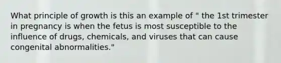 What principle of growth is this an example of " the 1st trimester in pregnancy is when the fetus is most susceptible to the influence of drugs, chemicals, and viruses that can cause congenital abnormalities."