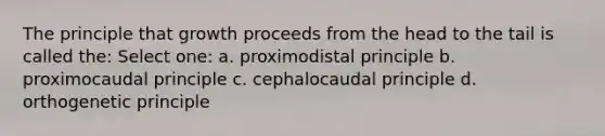 The principle that growth proceeds from the head to the tail is called the: Select one: a. proximodistal principle b. proximocaudal principle c. cephalocaudal principle d. orthogenetic principle