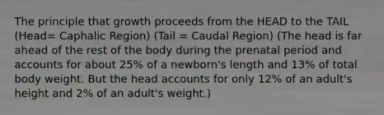 The principle that growth proceeds from the HEAD to the TAIL (Head= Caphalic Region) (Tail = Caudal Region) (The head is far ahead of the rest of the body during the prenatal period and accounts for about 25% of a newborn's length and 13% of total body weight. But the head accounts for only 12% of an adult's height and 2% of an adult's weight.)