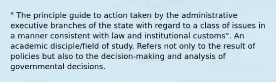 " The principle guide to action taken by the administrative executive branches of the state with regard to a class of issues in a manner consistent with law and institutional customs". An academic disciple/field of study. Refers not only to the result of policies but also to the decision-making and analysis of governmental decisions.