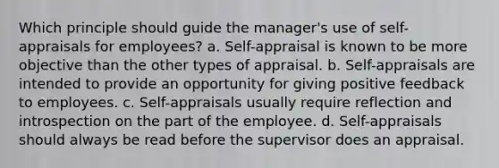 Which principle should guide the manager's use of self-appraisals for employees? a. Self-appraisal is known to be more objective than the other types of appraisal. b. Self-appraisals are intended to provide an opportunity for giving positive feedback to employees. c. Self-appraisals usually require reflection and introspection on the part of the employee. d. Self-appraisals should always be read before the supervisor does an appraisal.