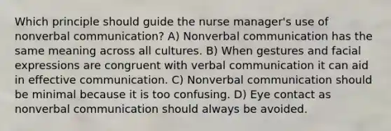 Which principle should guide the nurse manager's use of nonverbal communication? A) Nonverbal communication has the same meaning across all cultures. B) When gestures and facial expressions are congruent with verbal communication it can aid in effective communication. C) Nonverbal communication should be minimal because it is too confusing. D) Eye contact as nonverbal communication should always be avoided.