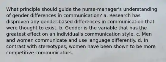 What principle should guide the nurse-manager's understanding of gender differences in communication? a. Research has disproven any gender-based differences in communication that were thought to exist. b. Gender is the variable that has the greatest effect on an individual's communication style. c. Men and women communicate and use language differently. d. In contrast with stereotypes, women have been shown to be more competitive communicators.