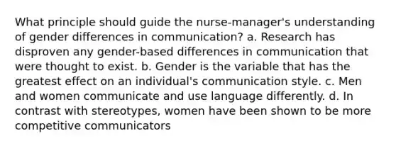 What principle should guide the nurse-manager's understanding of gender differences in communication? a. Research has disproven any gender-based differences in communication that were thought to exist. b. Gender is the variable that has the greatest effect on an individual's communication style. c. Men and women communicate and use language differently. d. In contrast with stereotypes, women have been shown to be more competitive communicators