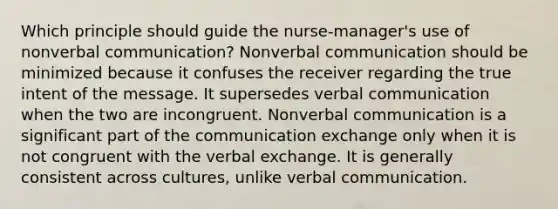 Which principle should guide the nurse-manager's use of nonverbal communication? Nonverbal communication should be minimized because it confuses the receiver regarding the true intent of the message. It supersedes verbal communication when the two are incongruent. Nonverbal communication is a significant part of the communication exchange only when it is not congruent with the verbal exchange. It is generally consistent across cultures, unlike verbal communication.