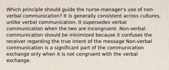 Which principle should guide the nurse-manager's use of non-<a href='https://www.questionai.com/knowledge/kVnsR3DzuD-verbal-communication' class='anchor-knowledge'>verbal communication</a>? It is generally consistent across cultures, unlike verbal communication. It supersedes verbal communication when the two are incongruent. <a href='https://www.questionai.com/knowledge/kFeMNrWS2T-non-verbal-communication' class='anchor-knowledge'>non-verbal communication</a> should be minimized because it confuses the receiver regarding the true intent of the message Non-verbal communication is a significant part of the communication exchange only when it is not congruent with the verbal exchange.