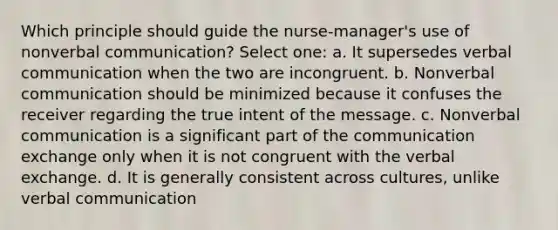 Which principle should guide the nurse-manager's use of nonverbal communication? Select one: a. It supersedes verbal communication when the two are incongruent. b. Nonverbal communication should be minimized because it confuses the receiver regarding the true intent of the message. c. Nonverbal communication is a significant part of the communication exchange only when it is not congruent with the verbal exchange. d. It is generally consistent across cultures, unlike verbal communication