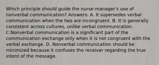 Which principle should guide the nurse-manager's use of nonverbal communication? Answers: A. It supersedes verbal communication when the two are incongruent. B. It is generally consistent across cultures, unlike verbal communication. C.Nonverbal communication is a significant part of the communication exchange only when it is not congruent with the verbal exchange. D. Nonverbal communication should be minimized because it confuses the receiver regarding the true intent of the message.