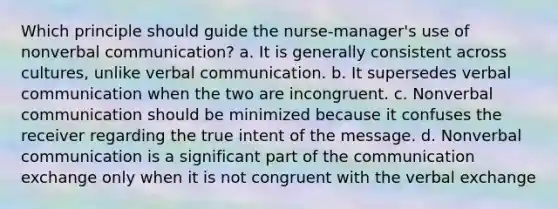 Which principle should guide the nurse-manager's use of nonverbal communication? a. It is generally consistent across cultures, unlike verbal communication. b. It supersedes verbal communication when the two are incongruent. c. Nonverbal communication should be minimized because it confuses the receiver regarding the true intent of the message. d. Nonverbal communication is a significant part of the communication exchange only when it is not congruent with the verbal exchange