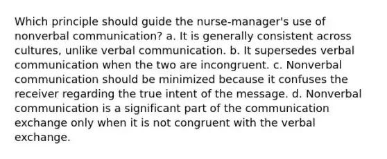 Which principle should guide the nurse-manager's use of nonverbal communication? a. It is generally consistent across cultures, unlike verbal communication. b. It supersedes verbal communication when the two are incongruent. c. Nonverbal communication should be minimized because it confuses the receiver regarding the true intent of the message. d. Nonverbal communication is a significant part of the communication exchange only when it is not congruent with the verbal exchange.