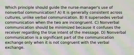 Which principle should guide the nurse-manager's use of nonverbal communication? A) It is generally consistent across cultures, unlike verbal communication. B) It supersedes verbal communication when the two are incongruent. C) Nonverbal communication should be minimized because it confuses the receiver regarding the true intent of the message. D) Nonverbal communication is a significant part of the communication exchange only when it is not congruent with the verbal exchange.