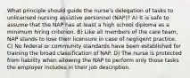 What principle should guide the nurse's delegation of tasks to unlicensed nursing assistive personnel (NAP)? A) It is safe to assume that the NAP has at least a high school diploma as a minimum hiring criterion. B) Like all members of the care team, NAP stands to lose their licensure in case of negligent practice. C) No federal or community standards have been established for training the broad classification of NAP. D) The nurse is protected from liability when allowing the NAP to perform only those tasks the employer includes in their job description.