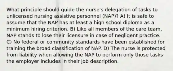 What principle should guide the nurse's delegation of tasks to unlicensed nursing assistive personnel (NAP)? A) It is safe to assume that the NAP has at least a high school diploma as a minimum hiring criterion. B) Like all members of the care team, NAP stands to lose their licensure in case of negligent practice. C) No federal or community standards have been established for training the broad classification of NAP. D) The nurse is protected from liability when allowing the NAP to perform only those tasks the employer includes in their job description.