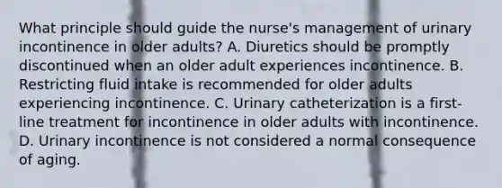 What principle should guide the nurse's management of urinary incontinence in older adults? A. Diuretics should be promptly discontinued when an older adult experiences incontinence. B. Restricting fluid intake is recommended for older adults experiencing incontinence. C. Urinary catheterization is a first-line treatment for incontinence in older adults with incontinence. D. Urinary incontinence is not considered a normal consequence of aging.