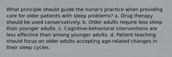 What principle should guide the nurse's practice when providing care for older patients with sleep problems? a. Drug therapy should be used conservatively. b. Older adults require less sleep than younger adults. c. Cognitive-behavioral interventions are less effective than among younger adults. d. Patient teaching should focus on older adults accepting age-related changes in their sleep cycles.