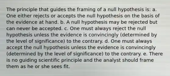 The principle that guides the framing of a null hypothesis is: a. One either rejects or accepts the null hypothesis on the basis of the evidence at hand. b. A null hypothesis may be rejected but can never be accepted. c. One must always reject the null hypothesis unless the evidence is convincingly (determined by the level of significance) to the contrary. d. One must always accept the null hypothesis unless the evidence is convincingly (determined by the level of significance) to the contrary. e. There is no guiding scientific principle and the analyst should frame them as he or she sees fit.