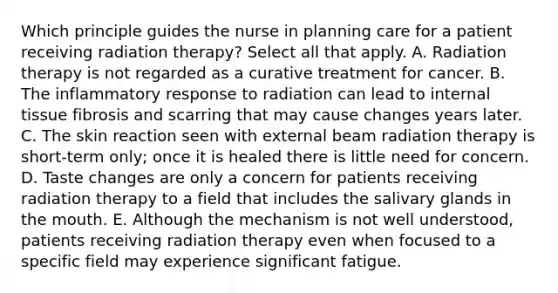 Which principle guides the nurse in planning care for a patient receiving radiation therapy? Select all that apply. A. Radiation therapy is not regarded as a curative treatment for cancer. B. The inflammatory response to radiation can lead to internal tissue fibrosis and scarring that may cause changes years later. C. The skin reaction seen with external beam radiation therapy is short-term only; once it is healed there is little need for concern. D. Taste changes are only a concern for patients receiving radiation therapy to a field that includes the salivary glands in the mouth. E. Although the mechanism is not well understood, patients receiving radiation therapy even when focused to a specific field may experience significant fatigue.