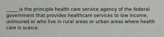 _____ is the principle health care service agency of the federal government that provides healthcare services to low income, uninsured or who live in rural areas or urban areas where health care is scarce.