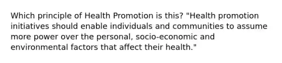 Which principle of Health Promotion is this? "Health promotion initiatives should enable individuals and communities to assume more power over the personal, socio-economic and environmental factors that affect their health."