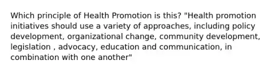 Which principle of Health Promotion is this? "Health promotion initiatives should use a variety of approaches, including policy development, organizational change, community development, legislation , advocacy, education and communication, in combination with one another"