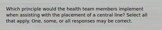 Which principle would the health team members implement when assisting with the placement of a central line? Select all that apply. One, some, or all responses may be correct.