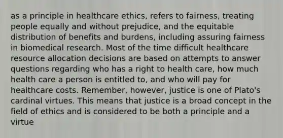 as a principle in healthcare ethics, refers to fairness, treating people equally and without prejudice, and the equitable distribution of benefits and burdens, including assuring fairness in biomedical research. Most of the time difficult healthcare resource allocation decisions are based on attempts to answer questions regarding who has a right to health care, how much health care a person is entitled to, and who will pay for healthcare costs. Remember, however, justice is one of Plato's cardinal virtues. This means that justice is a broad concept in the field of ethics and is considered to be both a principle and a virtue