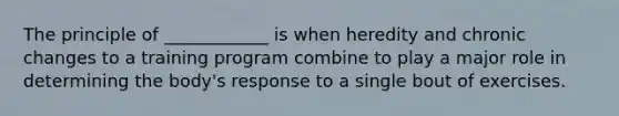 The principle of ____________ is when heredity and chronic changes to a training program combine to play a major role in determining the body's response to a single bout of exercises.