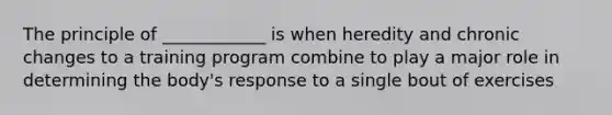 The principle of ____________ is when heredity and chronic changes to a training program combine to play a major role in determining the body's response to a single bout of exercises