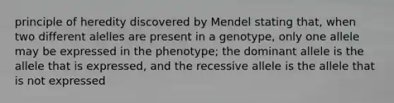 principle of heredity discovered by Mendel stating that, when two different alelles are present in a genotype, only one allele may be expressed in the phenotype; the dominant allele is the allele that is expressed, and the recessive allele is the allele that is not expressed