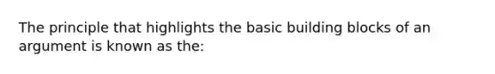 The principle that highlights the basic building blocks of an argument is known as the: