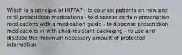 Which is a principle of HIPPA? - to counsel patients on new and refill prescription medications - to dispense certain prescription medications with a medication guide - to dispense prescription medications in with child-resistant packaging - to use and disclose the minimum necessary amount of protected information