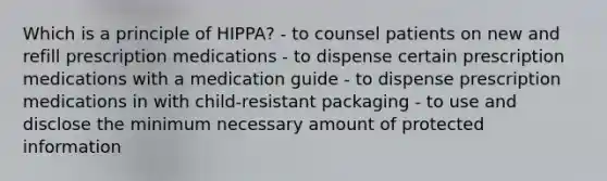 Which is a principle of HIPPA? - to counsel patients on new and refill prescription medications - to dispense certain prescription medications with a medication guide - to dispense prescription medications in with child-resistant packaging - to use and disclose the minimum necessary amount of protected information