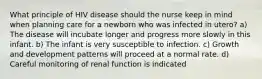 What principle of HIV disease should the nurse keep in mind when planning care for a newborn who was infected in utero? a) The disease will incubate longer and progress more slowly in this infant. b) The infant is very susceptible to infection. c) Growth and development patterns will proceed at a normal rate. d) Careful monitoring of renal function is indicated