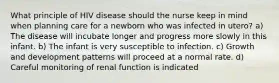 What principle of HIV disease should the nurse keep in mind when planning care for a newborn who was infected in utero? a) The disease will incubate longer and progress more slowly in this infant. b) The infant is very susceptible to infection. c) Growth and development patterns will proceed at a normal rate. d) Careful monitoring of renal function is indicated