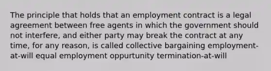 The principle that holds that an employment contract is a legal agreement between free agents in which the government should not interfere, and either party may break the contract at any time, for any reason, is called collective bargaining employment-at-will equal employment oppurtunity termination-at-will