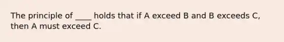 The principle of ____ holds that if A exceed B and B exceeds C, then A must exceed C.